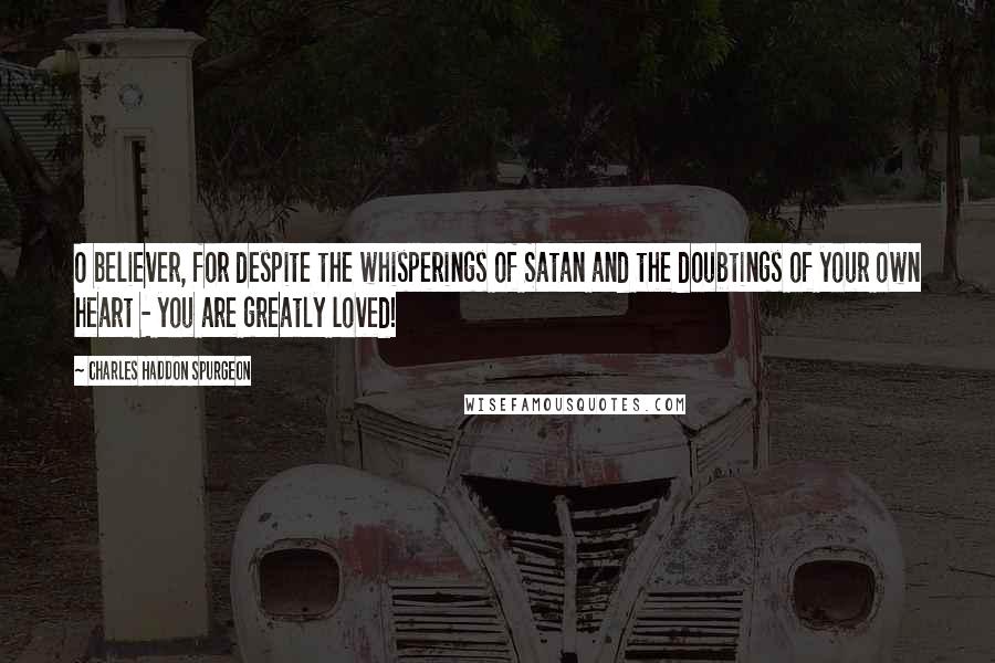 Charles Haddon Spurgeon Quotes: O believer, for despite the whisperings of Satan and the doubtings of your own heart - you are greatly loved!
