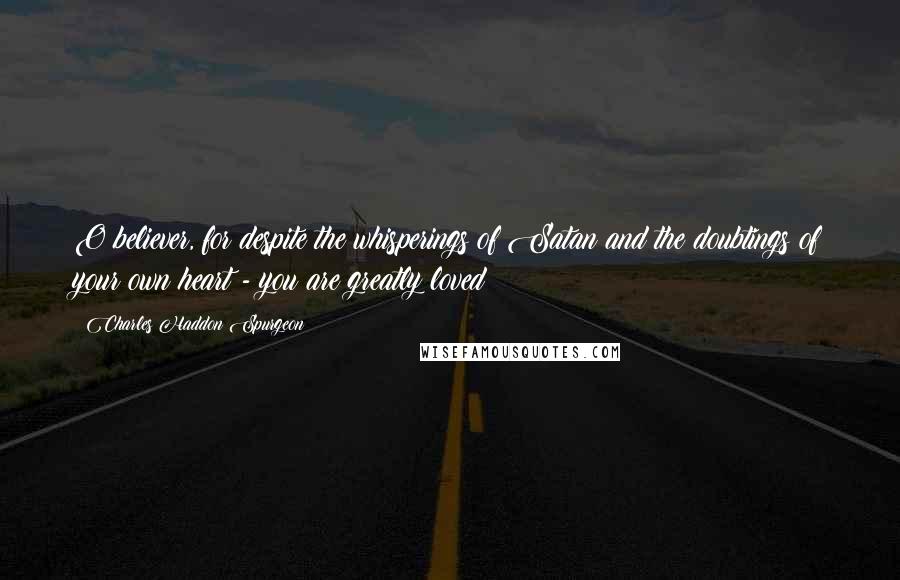 Charles Haddon Spurgeon Quotes: O believer, for despite the whisperings of Satan and the doubtings of your own heart - you are greatly loved!