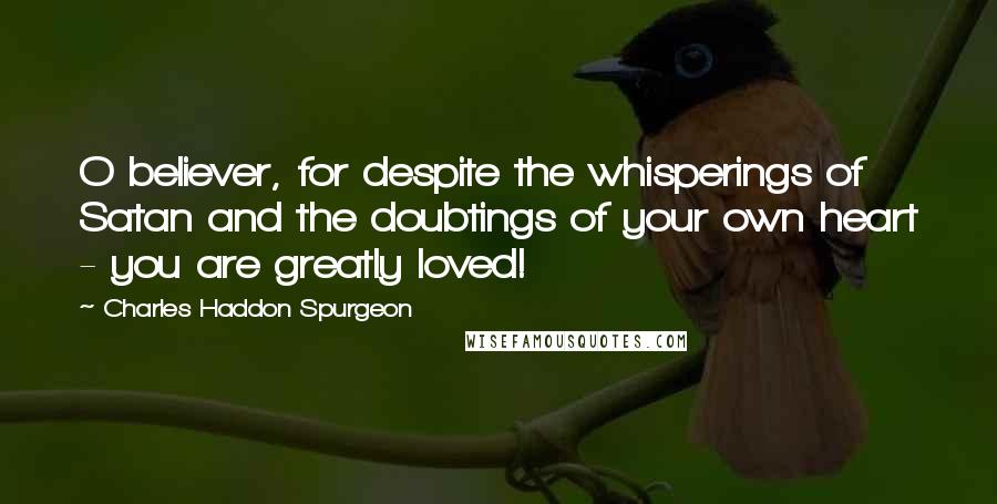 Charles Haddon Spurgeon Quotes: O believer, for despite the whisperings of Satan and the doubtings of your own heart - you are greatly loved!
