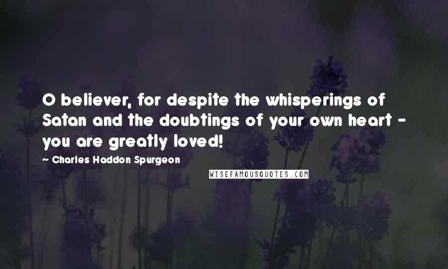 Charles Haddon Spurgeon Quotes: O believer, for despite the whisperings of Satan and the doubtings of your own heart - you are greatly loved!