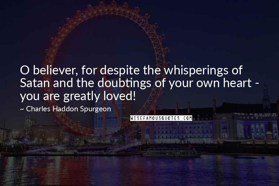 Charles Haddon Spurgeon Quotes: O believer, for despite the whisperings of Satan and the doubtings of your own heart - you are greatly loved!