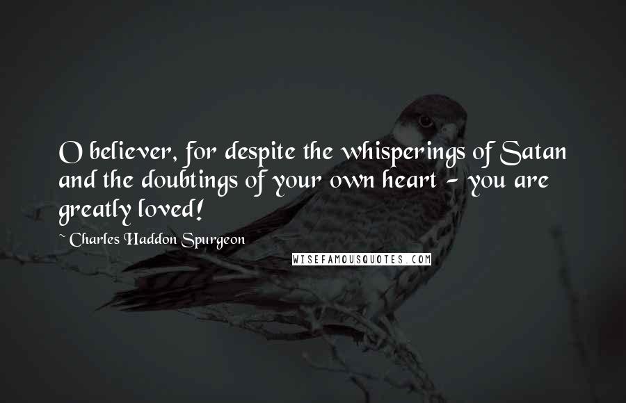 Charles Haddon Spurgeon Quotes: O believer, for despite the whisperings of Satan and the doubtings of your own heart - you are greatly loved!