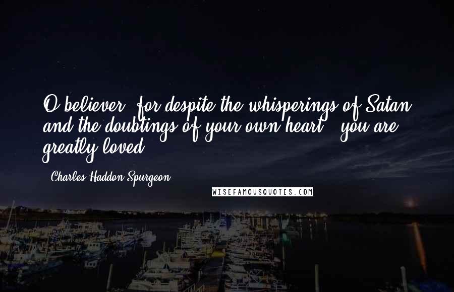 Charles Haddon Spurgeon Quotes: O believer, for despite the whisperings of Satan and the doubtings of your own heart - you are greatly loved!