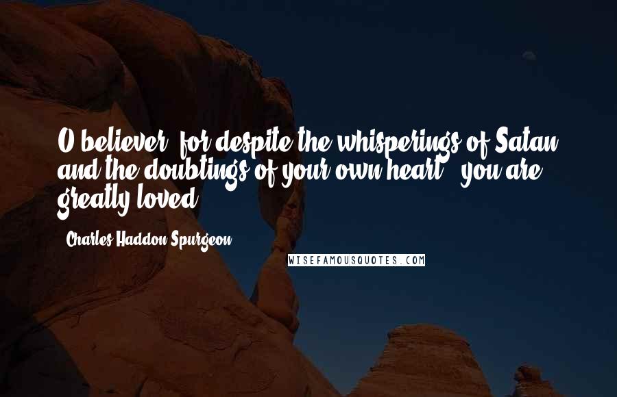 Charles Haddon Spurgeon Quotes: O believer, for despite the whisperings of Satan and the doubtings of your own heart - you are greatly loved!