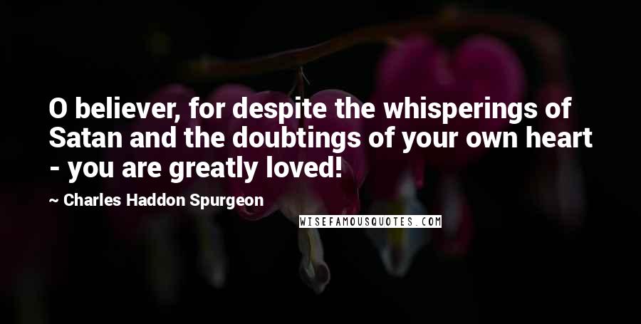 Charles Haddon Spurgeon Quotes: O believer, for despite the whisperings of Satan and the doubtings of your own heart - you are greatly loved!