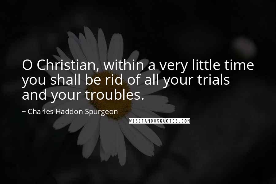 Charles Haddon Spurgeon Quotes: O Christian, within a very little time you shall be rid of all your trials and your troubles.