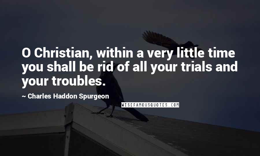 Charles Haddon Spurgeon Quotes: O Christian, within a very little time you shall be rid of all your trials and your troubles.