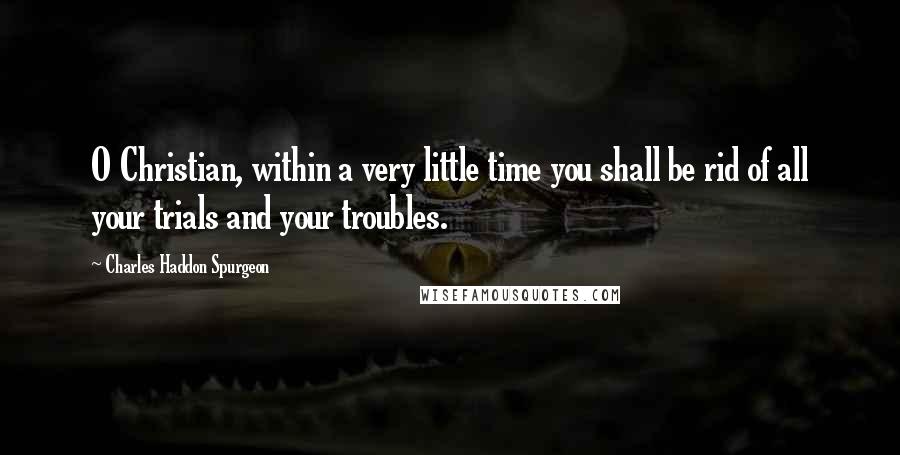 Charles Haddon Spurgeon Quotes: O Christian, within a very little time you shall be rid of all your trials and your troubles.