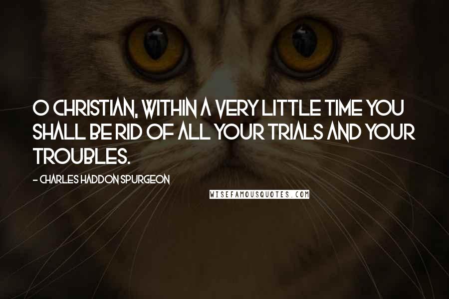 Charles Haddon Spurgeon Quotes: O Christian, within a very little time you shall be rid of all your trials and your troubles.