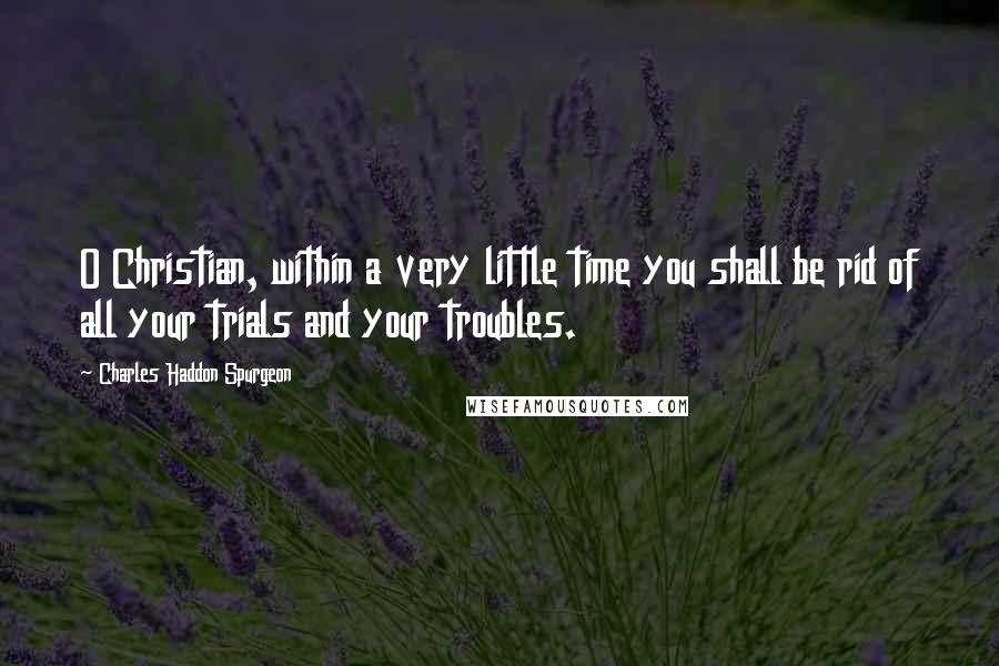 Charles Haddon Spurgeon Quotes: O Christian, within a very little time you shall be rid of all your trials and your troubles.