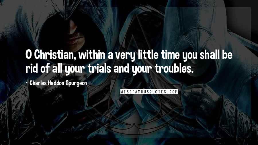 Charles Haddon Spurgeon Quotes: O Christian, within a very little time you shall be rid of all your trials and your troubles.