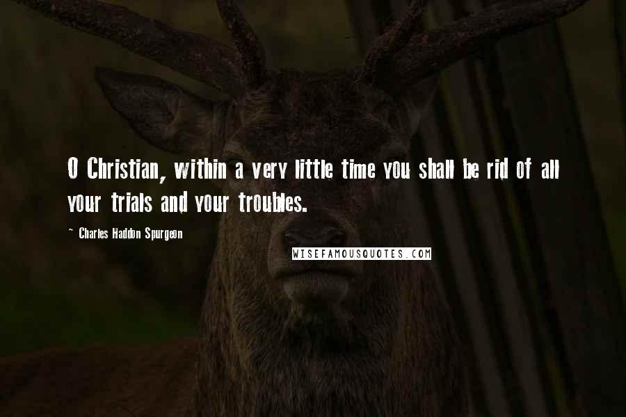Charles Haddon Spurgeon Quotes: O Christian, within a very little time you shall be rid of all your trials and your troubles.