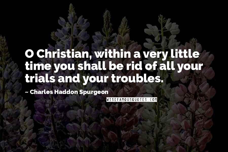 Charles Haddon Spurgeon Quotes: O Christian, within a very little time you shall be rid of all your trials and your troubles.