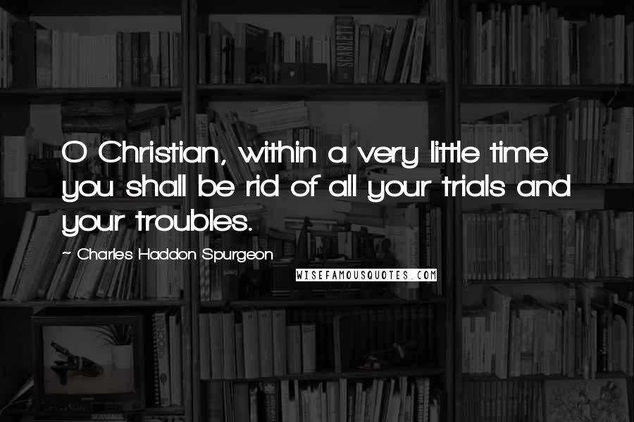 Charles Haddon Spurgeon Quotes: O Christian, within a very little time you shall be rid of all your trials and your troubles.