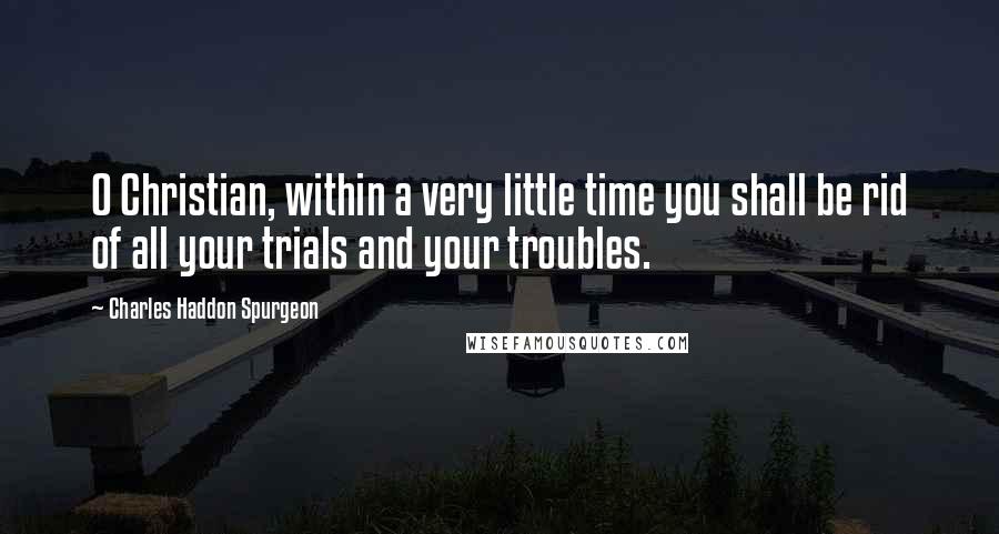 Charles Haddon Spurgeon Quotes: O Christian, within a very little time you shall be rid of all your trials and your troubles.
