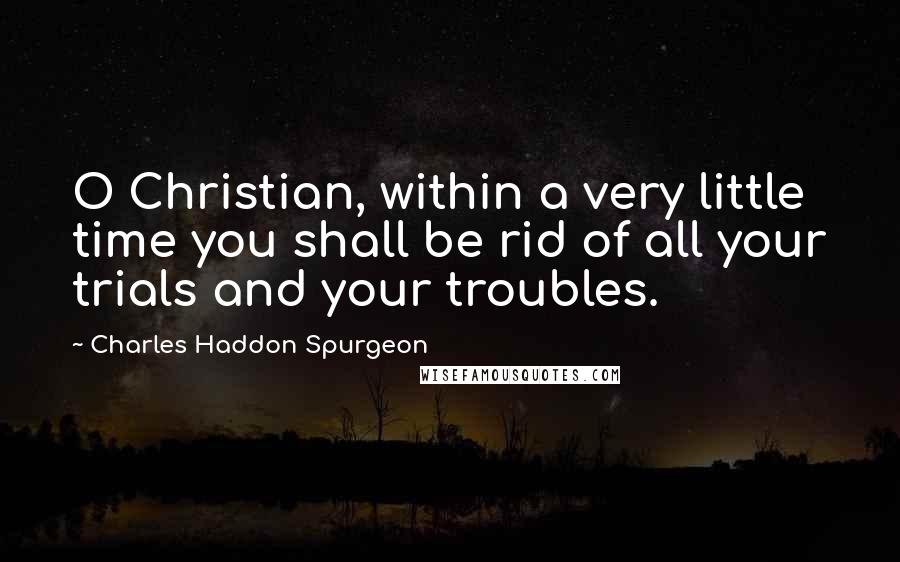 Charles Haddon Spurgeon Quotes: O Christian, within a very little time you shall be rid of all your trials and your troubles.