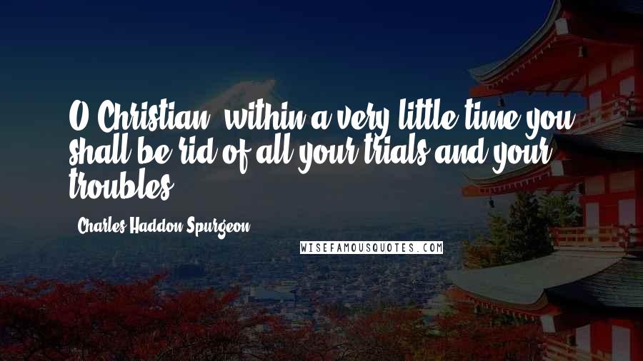 Charles Haddon Spurgeon Quotes: O Christian, within a very little time you shall be rid of all your trials and your troubles.
