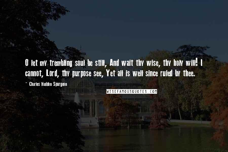 Charles Haddon Spurgeon Quotes: O let my trembling soul be still, And wait thy wise, thy holy will! I cannot, Lord, thy purpose see, Yet all is well since ruled by thee.