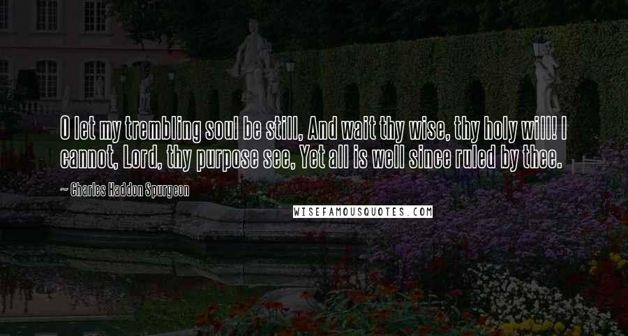 Charles Haddon Spurgeon Quotes: O let my trembling soul be still, And wait thy wise, thy holy will! I cannot, Lord, thy purpose see, Yet all is well since ruled by thee.