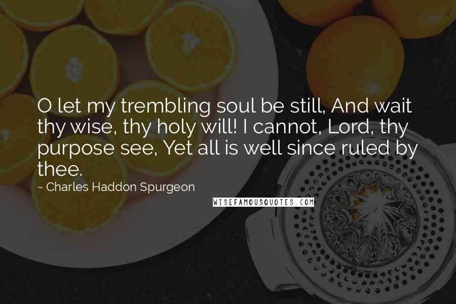 Charles Haddon Spurgeon Quotes: O let my trembling soul be still, And wait thy wise, thy holy will! I cannot, Lord, thy purpose see, Yet all is well since ruled by thee.