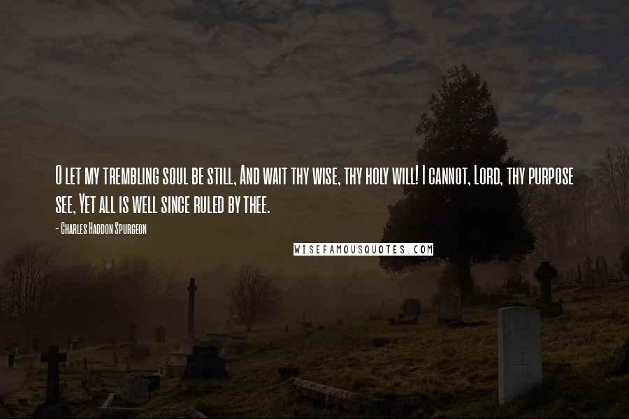 Charles Haddon Spurgeon Quotes: O let my trembling soul be still, And wait thy wise, thy holy will! I cannot, Lord, thy purpose see, Yet all is well since ruled by thee.