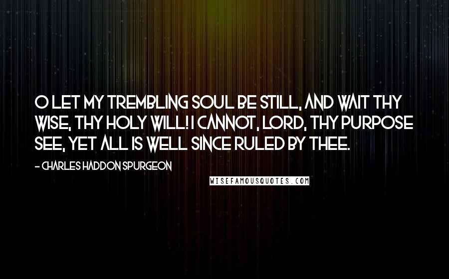 Charles Haddon Spurgeon Quotes: O let my trembling soul be still, And wait thy wise, thy holy will! I cannot, Lord, thy purpose see, Yet all is well since ruled by thee.