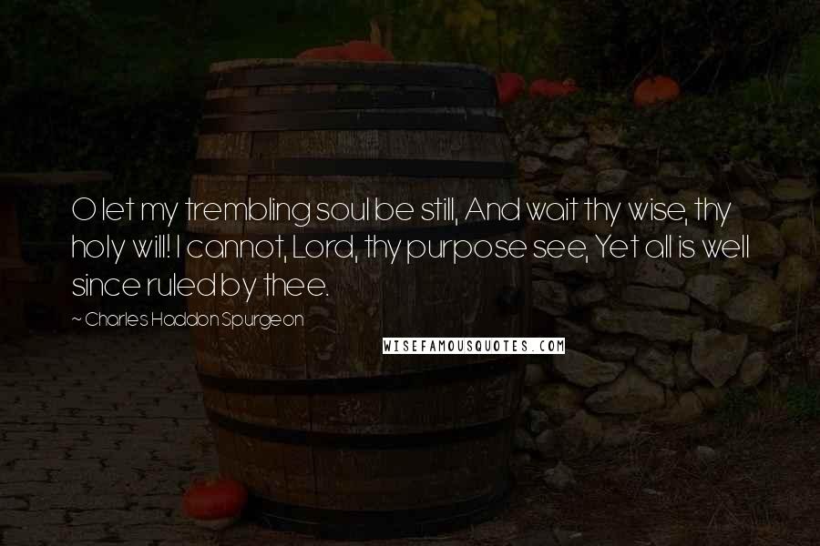 Charles Haddon Spurgeon Quotes: O let my trembling soul be still, And wait thy wise, thy holy will! I cannot, Lord, thy purpose see, Yet all is well since ruled by thee.