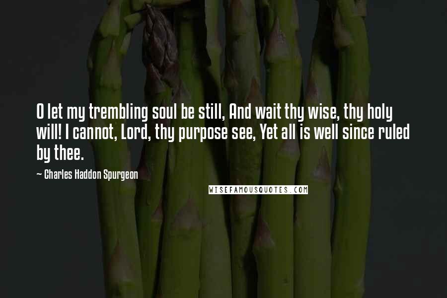 Charles Haddon Spurgeon Quotes: O let my trembling soul be still, And wait thy wise, thy holy will! I cannot, Lord, thy purpose see, Yet all is well since ruled by thee.