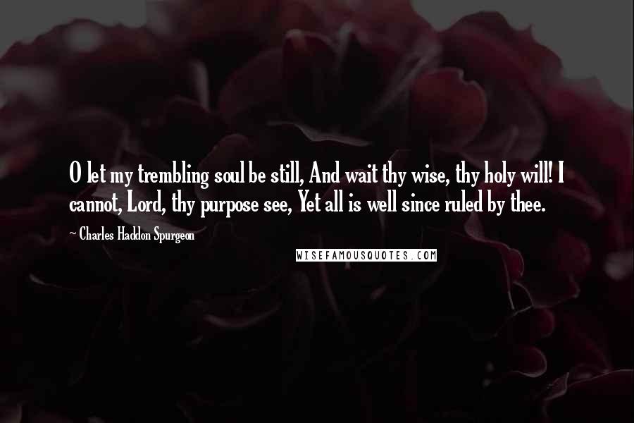 Charles Haddon Spurgeon Quotes: O let my trembling soul be still, And wait thy wise, thy holy will! I cannot, Lord, thy purpose see, Yet all is well since ruled by thee.