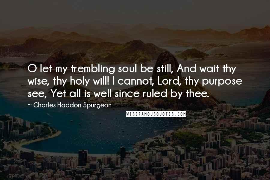 Charles Haddon Spurgeon Quotes: O let my trembling soul be still, And wait thy wise, thy holy will! I cannot, Lord, thy purpose see, Yet all is well since ruled by thee.