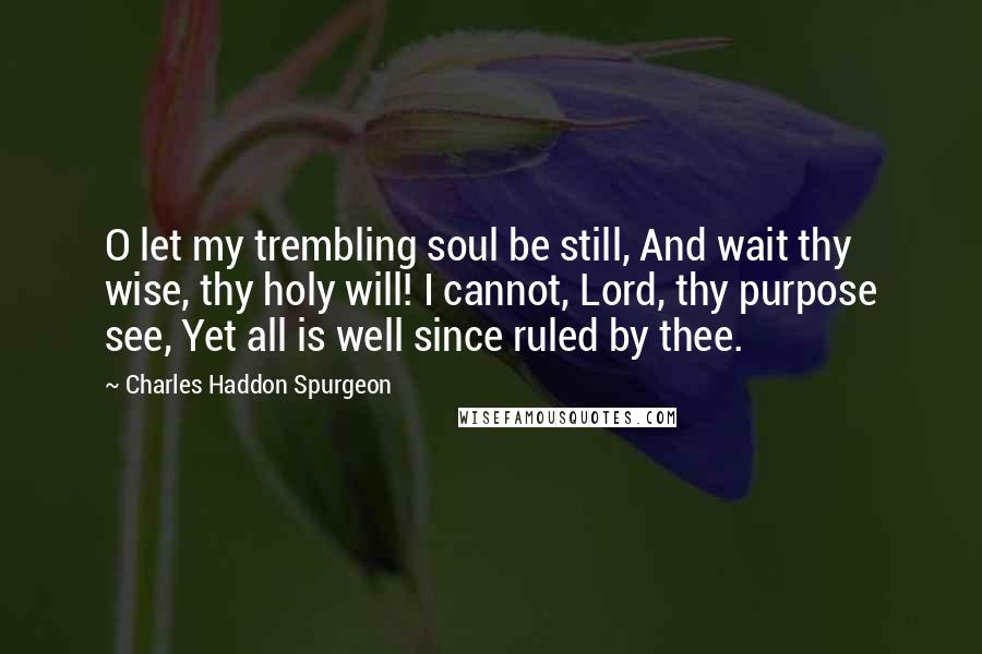 Charles Haddon Spurgeon Quotes: O let my trembling soul be still, And wait thy wise, thy holy will! I cannot, Lord, thy purpose see, Yet all is well since ruled by thee.