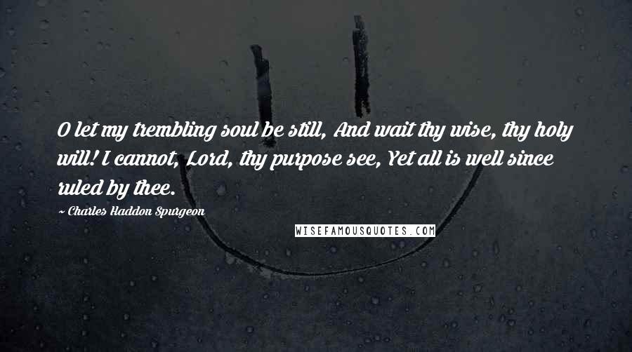 Charles Haddon Spurgeon Quotes: O let my trembling soul be still, And wait thy wise, thy holy will! I cannot, Lord, thy purpose see, Yet all is well since ruled by thee.