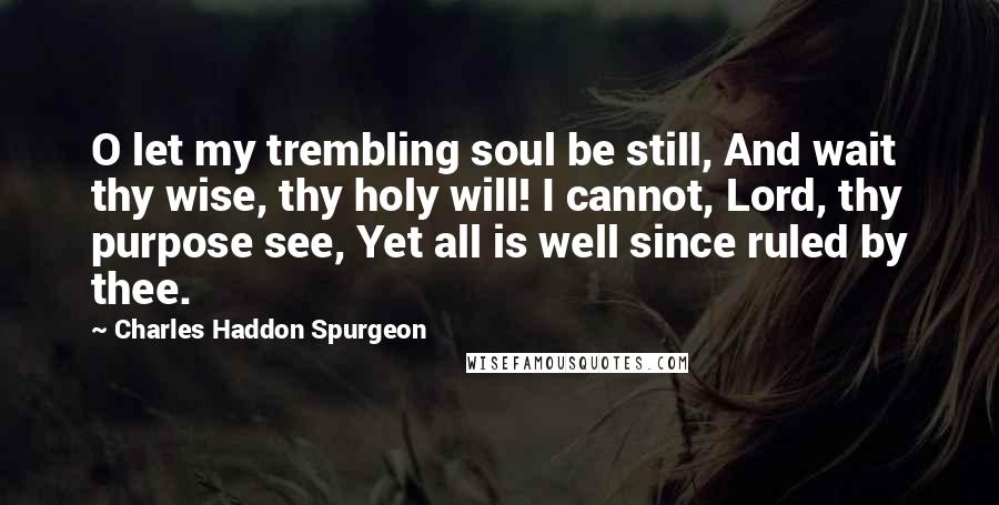 Charles Haddon Spurgeon Quotes: O let my trembling soul be still, And wait thy wise, thy holy will! I cannot, Lord, thy purpose see, Yet all is well since ruled by thee.