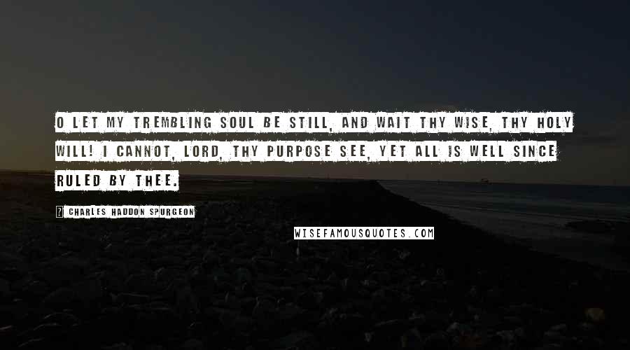 Charles Haddon Spurgeon Quotes: O let my trembling soul be still, And wait thy wise, thy holy will! I cannot, Lord, thy purpose see, Yet all is well since ruled by thee.