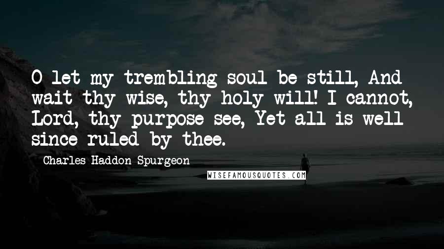 Charles Haddon Spurgeon Quotes: O let my trembling soul be still, And wait thy wise, thy holy will! I cannot, Lord, thy purpose see, Yet all is well since ruled by thee.