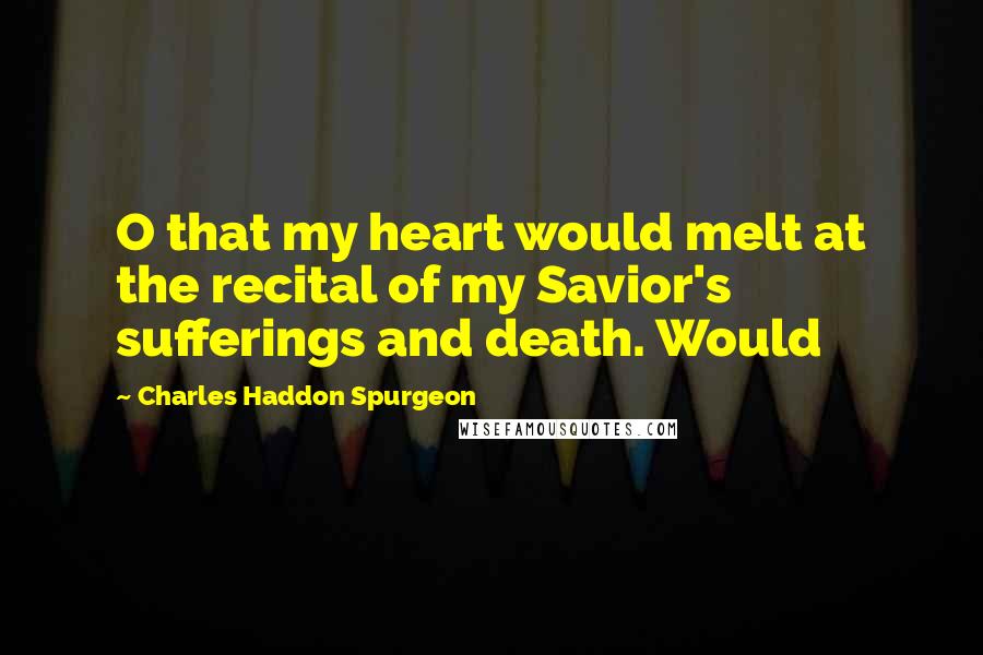 Charles Haddon Spurgeon Quotes: O that my heart would melt at the recital of my Savior's sufferings and death. Would