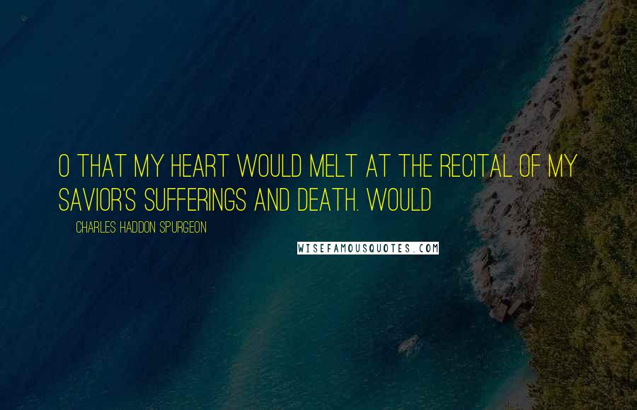 Charles Haddon Spurgeon Quotes: O that my heart would melt at the recital of my Savior's sufferings and death. Would