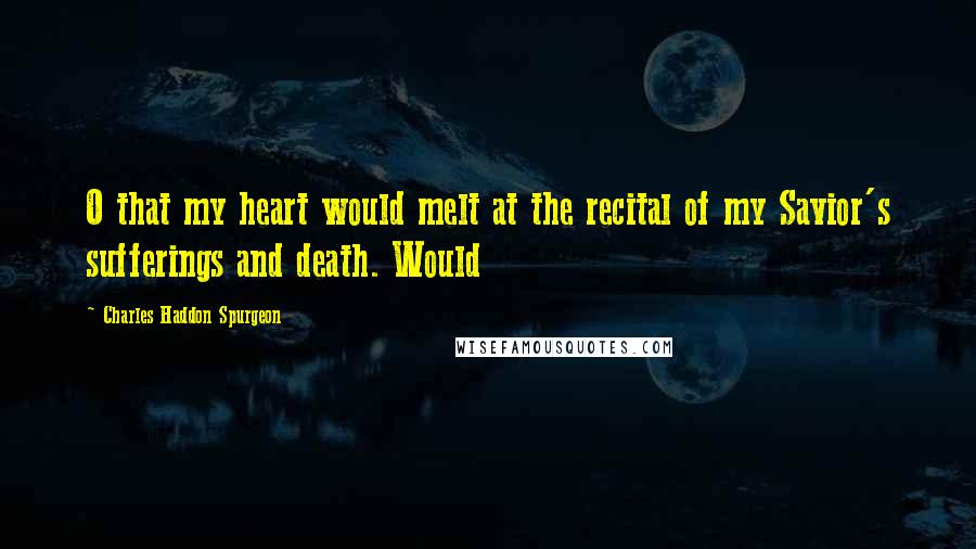 Charles Haddon Spurgeon Quotes: O that my heart would melt at the recital of my Savior's sufferings and death. Would