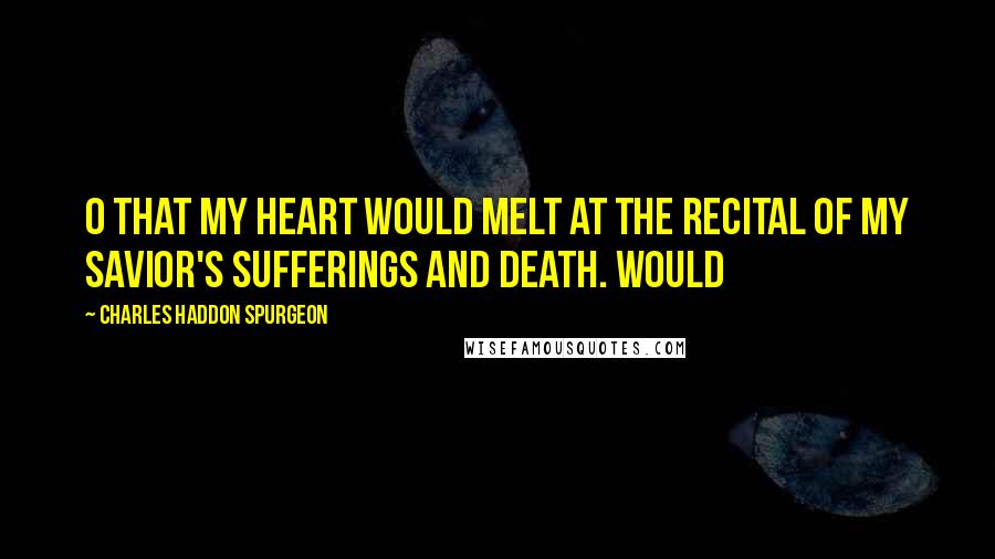 Charles Haddon Spurgeon Quotes: O that my heart would melt at the recital of my Savior's sufferings and death. Would