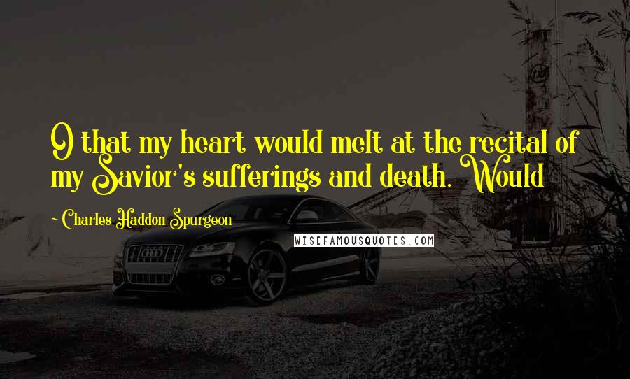 Charles Haddon Spurgeon Quotes: O that my heart would melt at the recital of my Savior's sufferings and death. Would