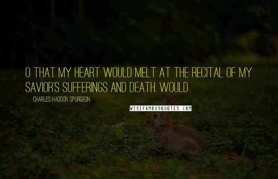 Charles Haddon Spurgeon Quotes: O that my heart would melt at the recital of my Savior's sufferings and death. Would