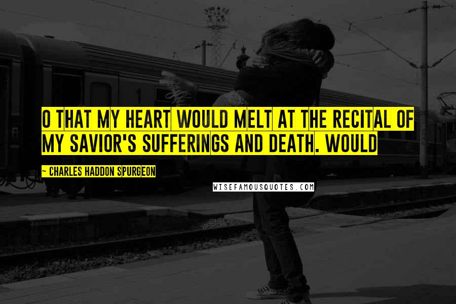 Charles Haddon Spurgeon Quotes: O that my heart would melt at the recital of my Savior's sufferings and death. Would