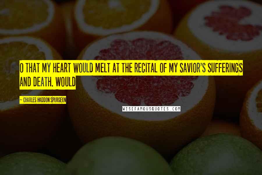 Charles Haddon Spurgeon Quotes: O that my heart would melt at the recital of my Savior's sufferings and death. Would