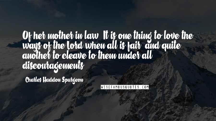 Charles Haddon Spurgeon Quotes: Of her mother in law. It is one thing to love the ways of the Lord when all is fair, and quite another to cleave to them under all discouragements