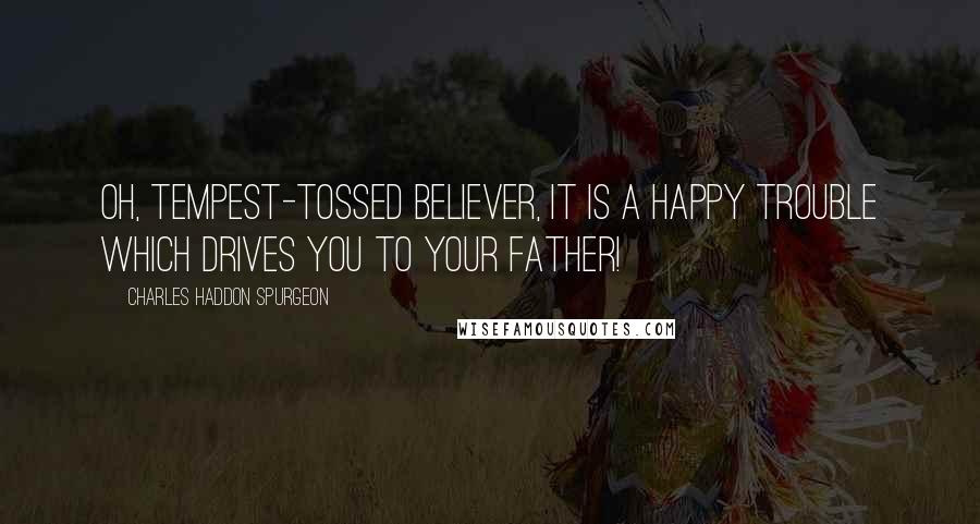 Charles Haddon Spurgeon Quotes: Oh, tempest-tossed believer, it is a happy trouble which drives you to your Father!