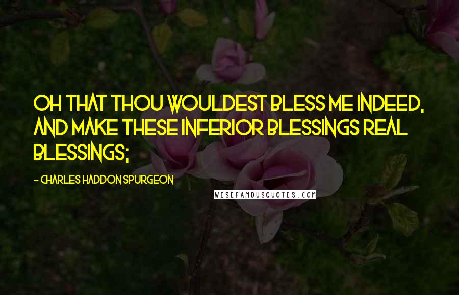 Charles Haddon Spurgeon Quotes: Oh that Thou wouldest bless me indeed, and make these inferior blessings real blessings;
