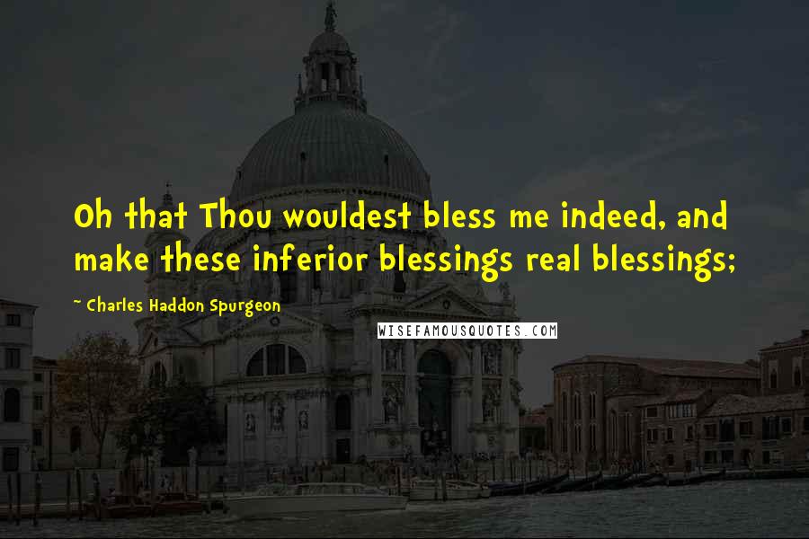 Charles Haddon Spurgeon Quotes: Oh that Thou wouldest bless me indeed, and make these inferior blessings real blessings;