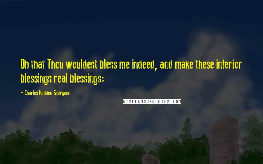 Charles Haddon Spurgeon Quotes: Oh that Thou wouldest bless me indeed, and make these inferior blessings real blessings;