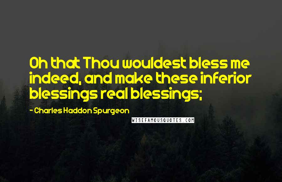 Charles Haddon Spurgeon Quotes: Oh that Thou wouldest bless me indeed, and make these inferior blessings real blessings;