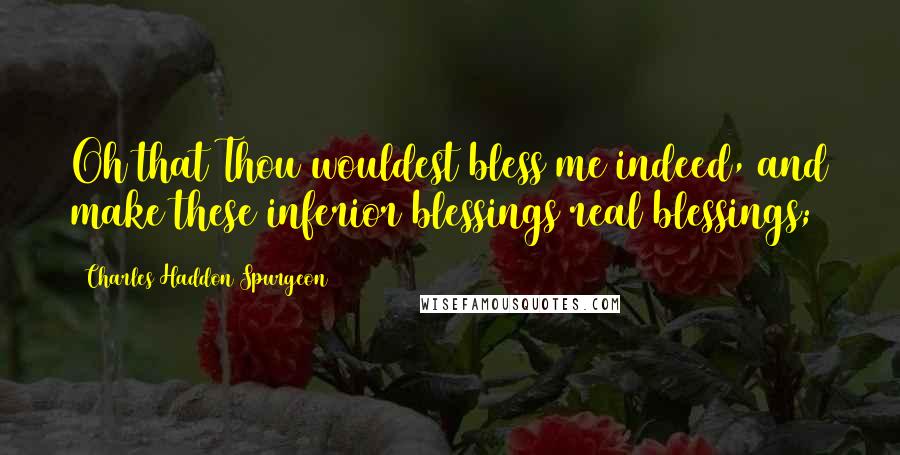 Charles Haddon Spurgeon Quotes: Oh that Thou wouldest bless me indeed, and make these inferior blessings real blessings;